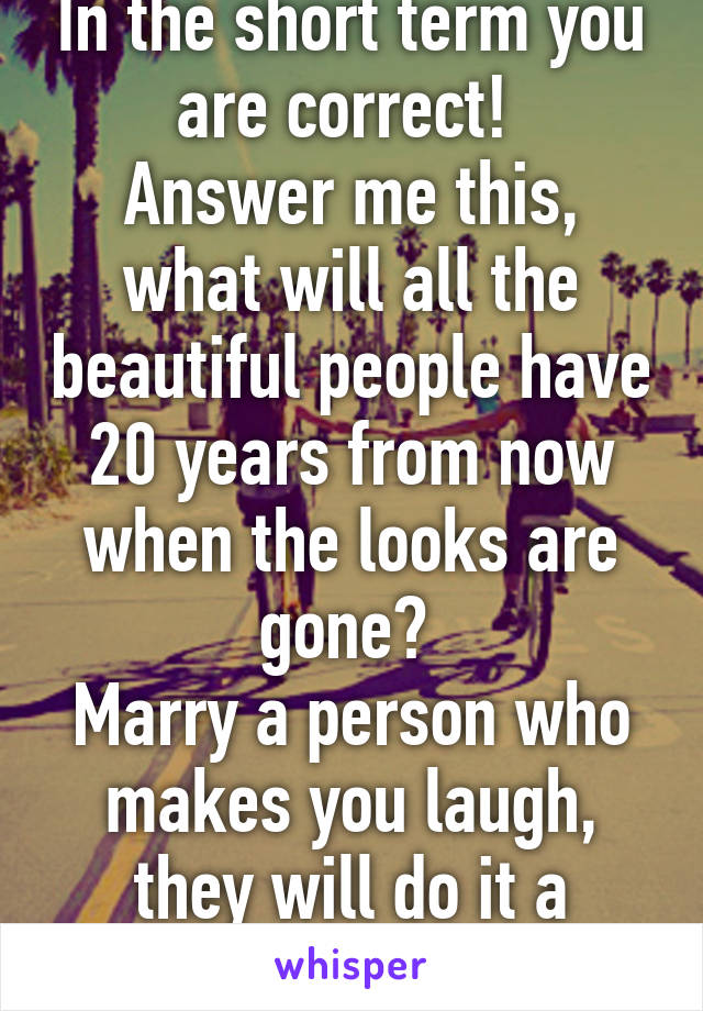 In the short term you are correct! 
Answer me this, what will all the beautiful people have 20 years from now when the looks are gone? 
Marry a person who makes you laugh, they will do it a lifetime! 