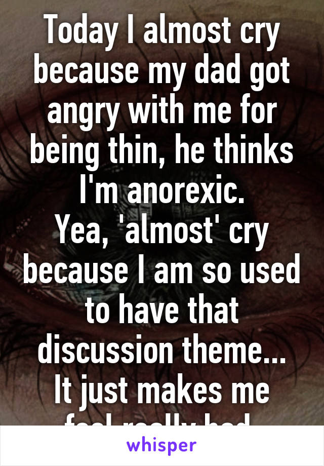 Today I almost cry because my dad got angry with me for being thin, he thinks I'm anorexic.
Yea, 'almost' cry because I am so used to have that discussion theme...
It just makes me feel really bad.