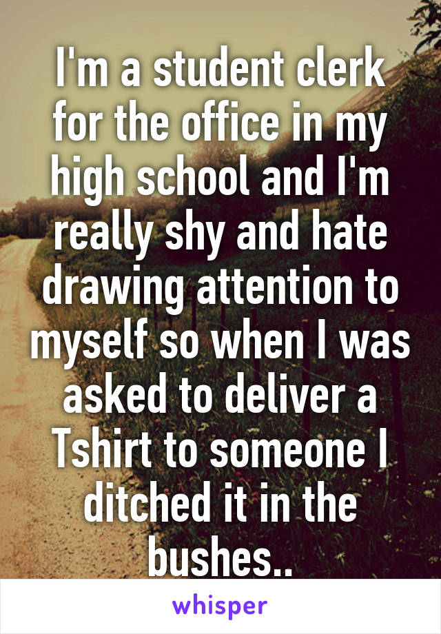 I'm a student clerk for the office in my high school and I'm really shy and hate drawing attention to myself so when I was asked to deliver a Tshirt to someone I ditched it in the bushes..