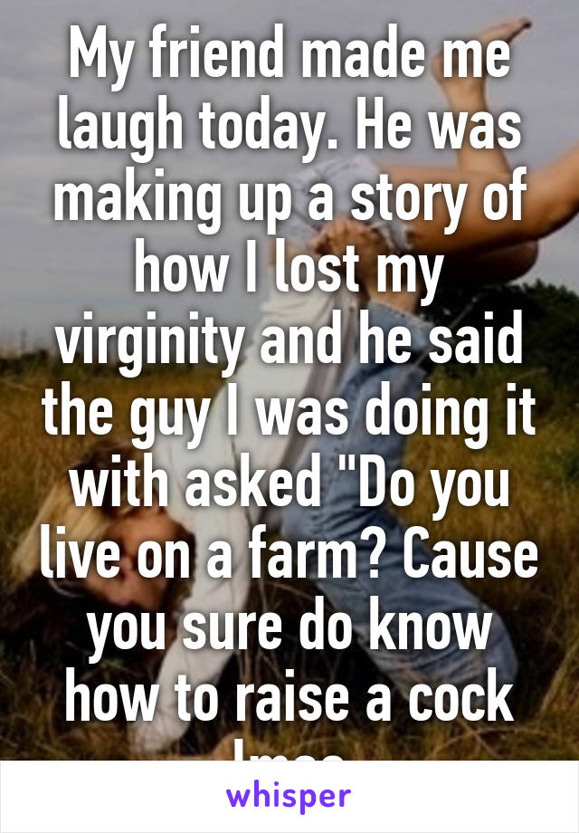 My friend made me laugh today. He was making up a story of how I lost my virginity and he said the guy I was doing it with asked "Do you live on a farm? Cause you sure do know how to raise a cock lmao