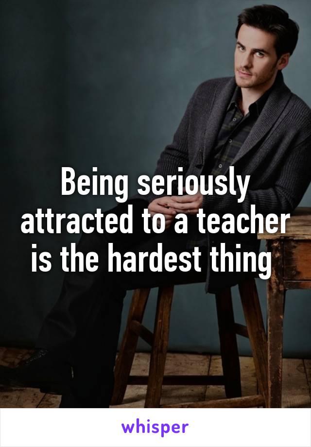 Being seriously attracted to a teacher is the hardest thing 