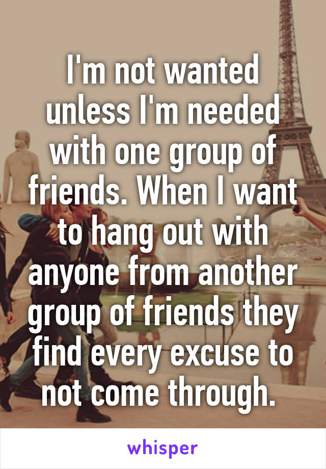 I'm not wanted unless I'm needed with one group of friends. When I want to hang out with anyone from another group of friends they find every excuse to not come through. 