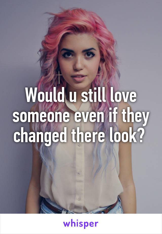 Would u still love someone even if they changed there look? 