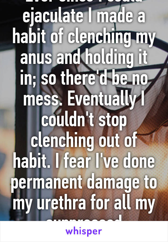 Ever since I could ejaculate I made a habit of clenching my anus and holding it in; so there'd be no mess. Eventually I couldn't stop clenching out of habit. I fear I've done permanent damage to my urethra for all my suppressed ejaculations.