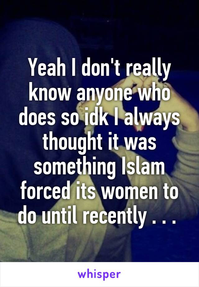 Yeah I don't really know anyone who does so idk I always thought it was something Islam forced its women to do until recently . . . 