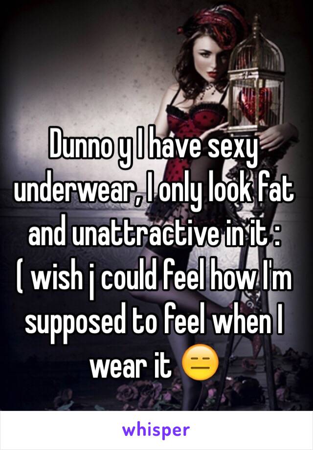 Dunno y I have sexy underwear, I only look fat and unattractive in it :( wish j could feel how I'm supposed to feel when I wear it 😑