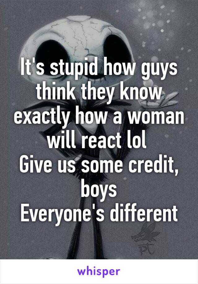 It's stupid how guys think they know exactly how a woman will react lol 
Give us some credit, boys
Everyone's different