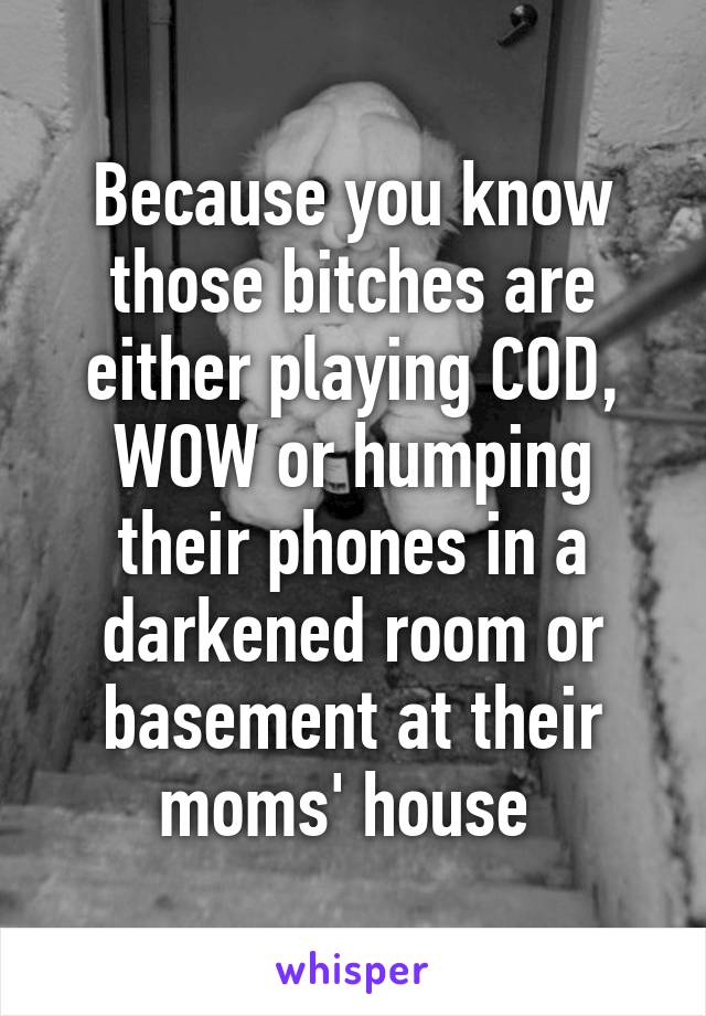 Because you know those bitches are either playing COD, WOW or humping their phones in a darkened room or basement at their moms' house 