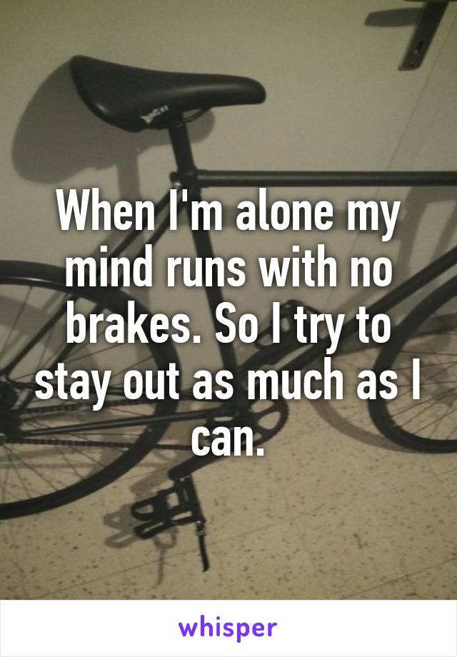 When I'm alone my mind runs with no brakes. So I try to stay out as much as I can.