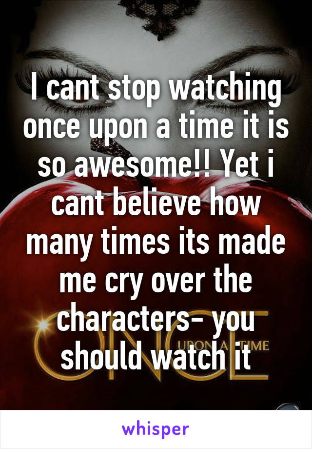 I cant stop watching once upon a time it is so awesome!! Yet i cant believe how many times its made me cry over the characters- you should watch it