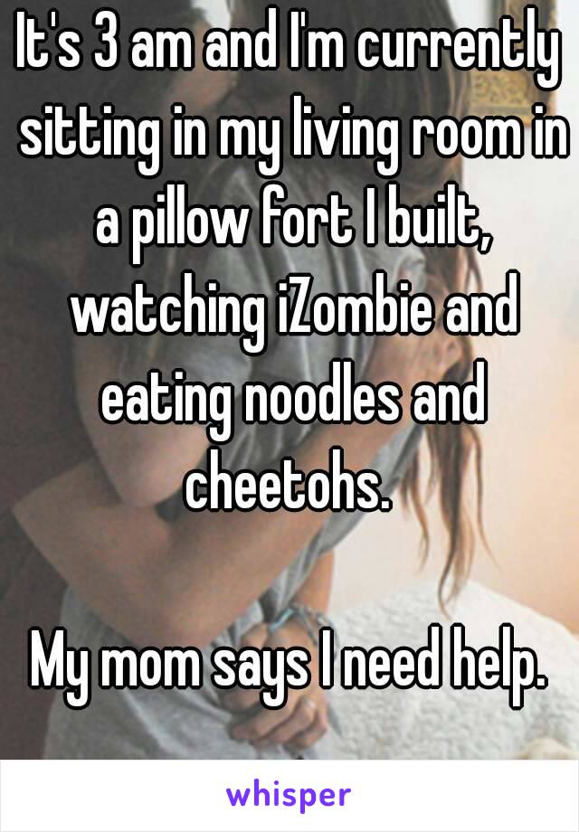 It's 3 am and I'm currently sitting in my living room in a pillow fort I built, watching iZombie and eating noodles and cheetohs. 

My mom says I need help.