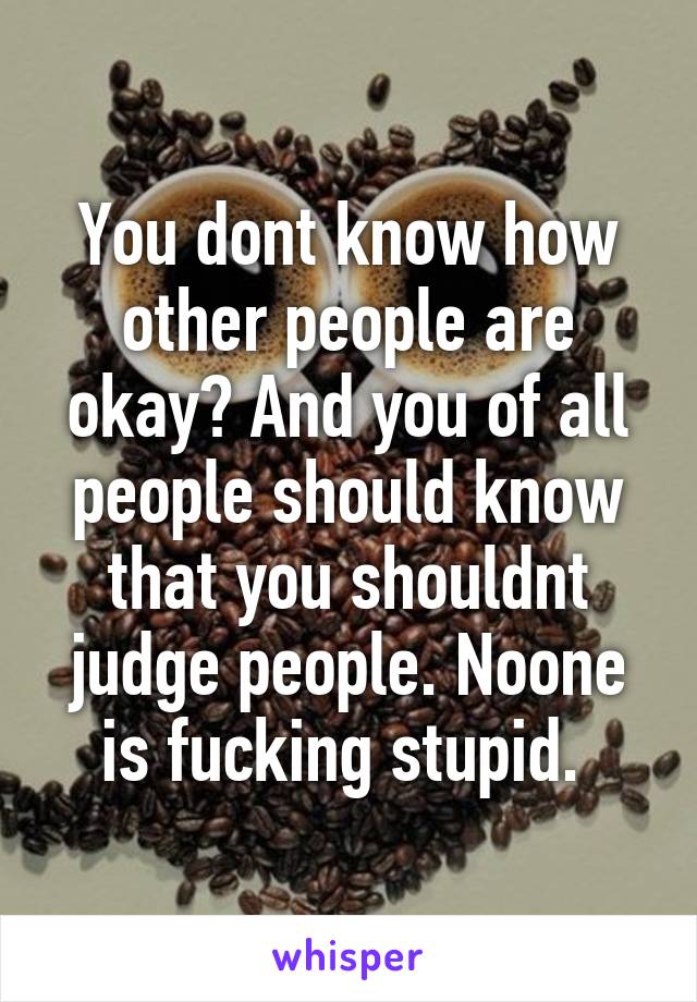 You dont know how other people are okay? And you of all people should know that you shouldnt judge people. Noone is fucking stupid. 