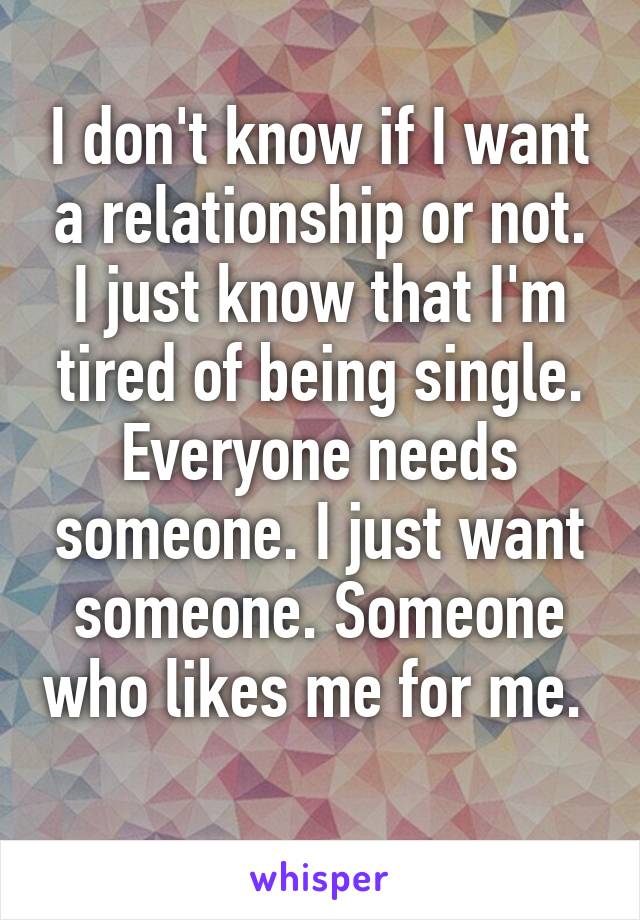 I don't know if I want a relationship or not. I just know that I'm tired of being single. Everyone needs someone. I just want someone. Someone who likes me for me. 
