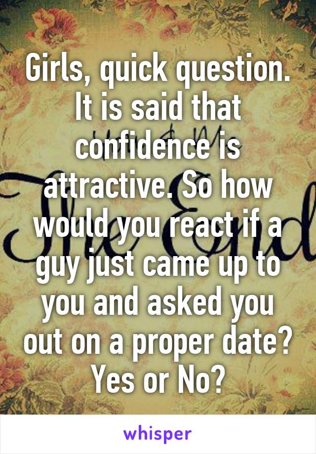 Girls, quick question. It is said that confidence is attractive. So how would you react if a guy just came up to you and asked you out on a proper date? Yes or No?