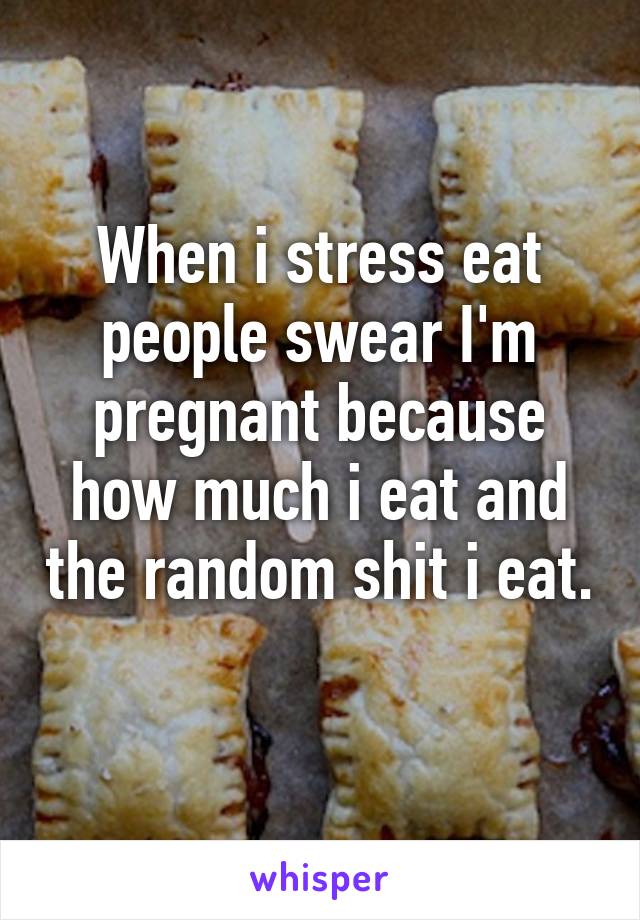 When i stress eat people swear I'm pregnant because how much i eat and the random shit i eat. 