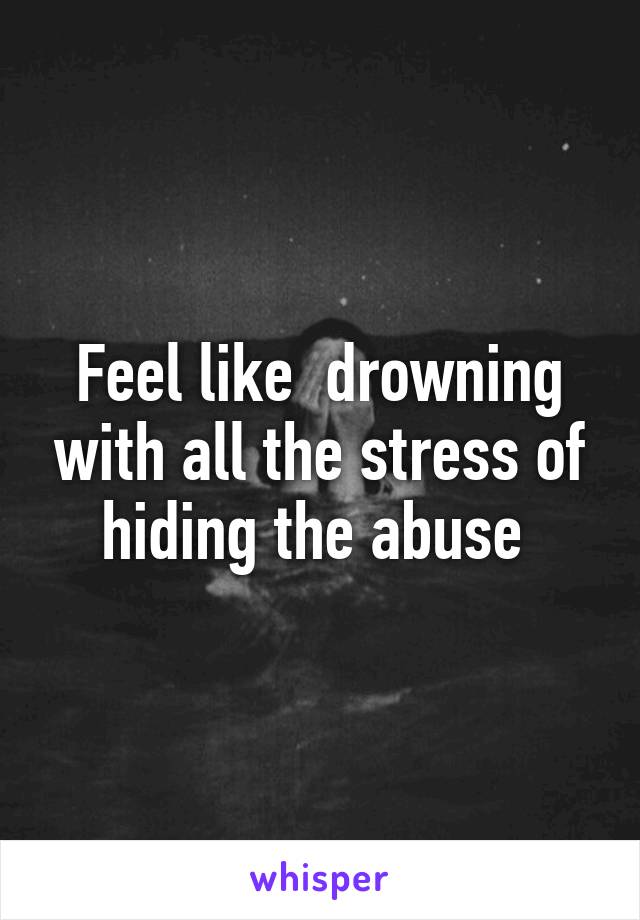 Feel like  drowning with all the stress of hiding the abuse 