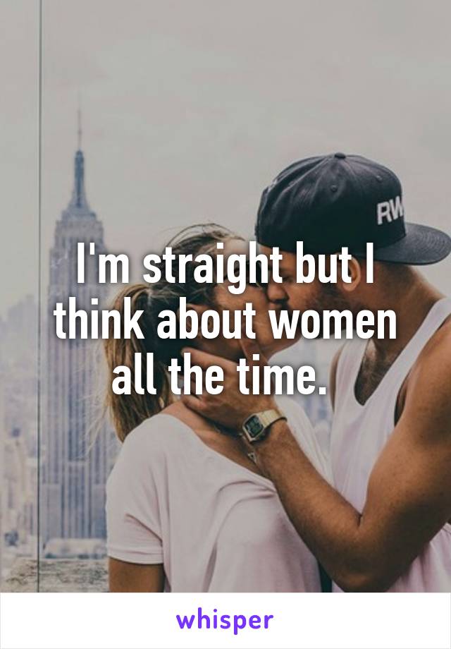 I'm straight but I think about women all the time. 