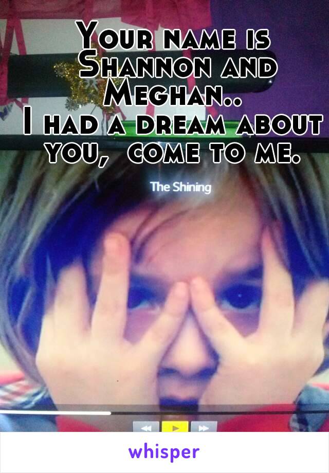 Your name is Shannon and Meghan.. 
I had a dream about you,  come to me. 