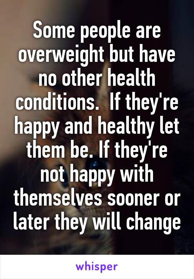 Some people are overweight but have no other health conditions.  If they're happy and healthy let them be. If they're not happy with themselves sooner or later they will change 