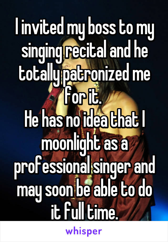 I invited my boss to my singing recital and he totally patronized me for it. 
He has no idea that I moonlight as a professional singer and may soon be able to do it full time.