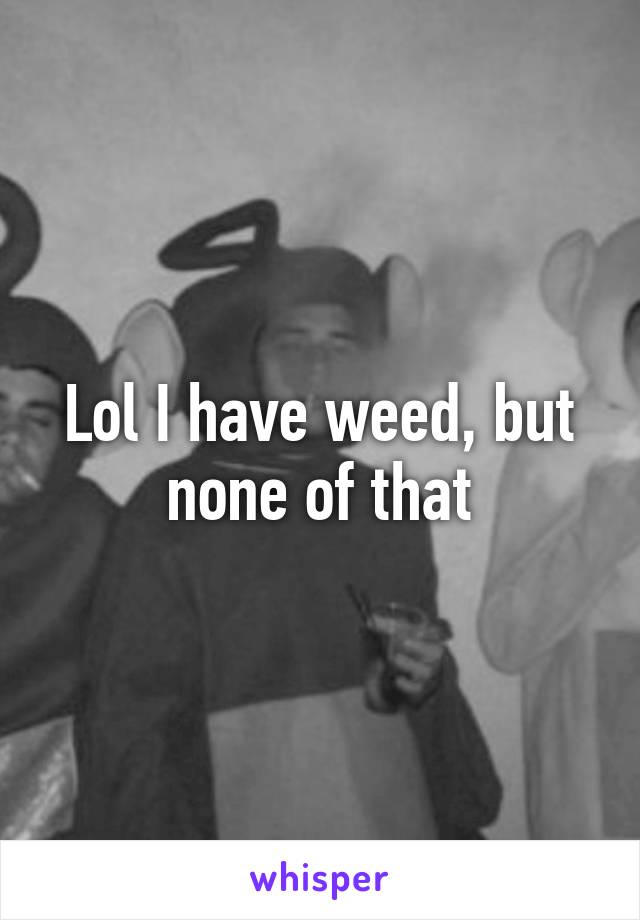 Lol I have weed, but none of that