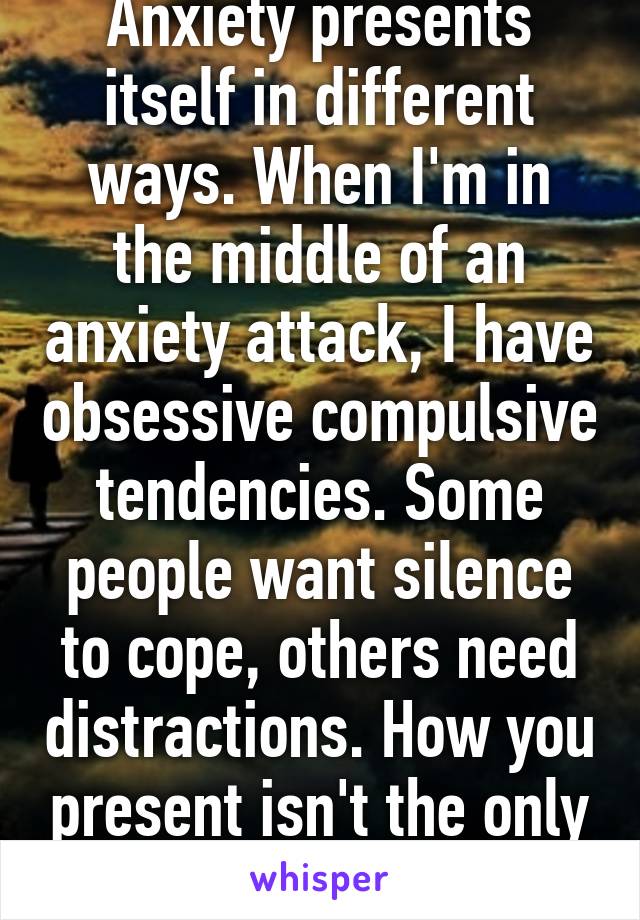 Anxiety presents itself in different ways. When I'm in the middle of an anxiety attack, I have obsessive compulsive tendencies. Some people want silence to cope, others need distractions. How you present isn't the only way. 