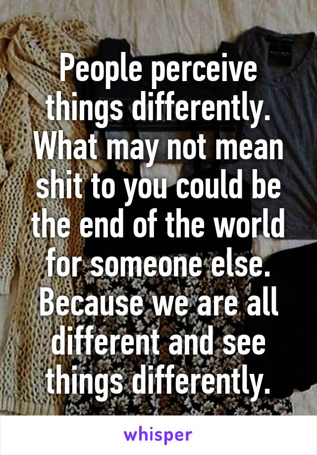 People perceive things differently. What may not mean shit to you could be the end of the world for someone else. Because we are all different and see things differently.