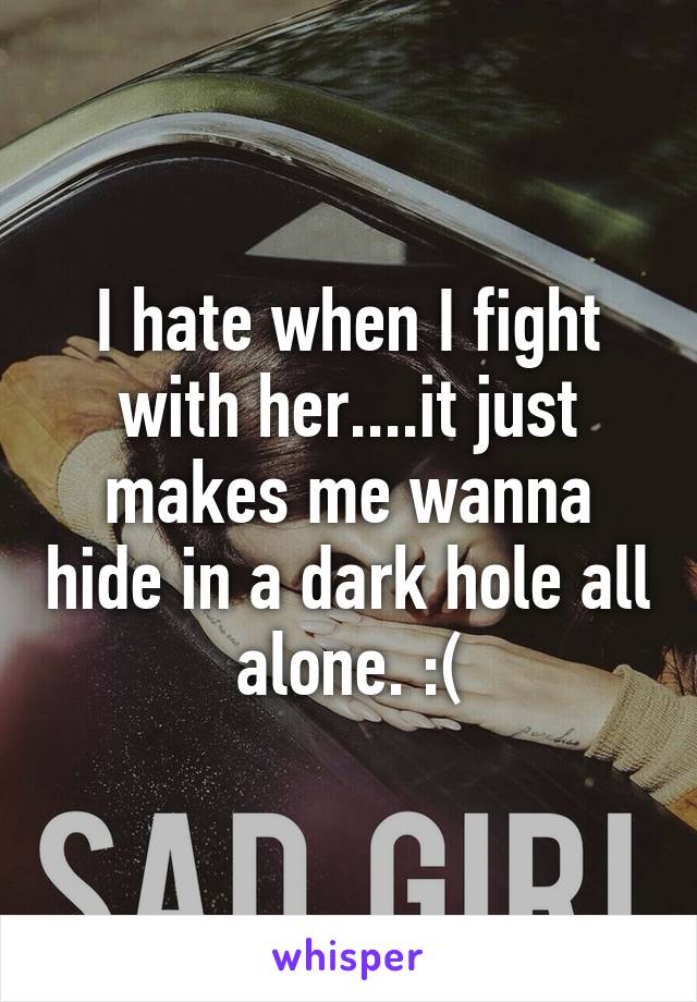 I hate when I fight with her....it just makes me wanna hide in a dark hole all alone. :(