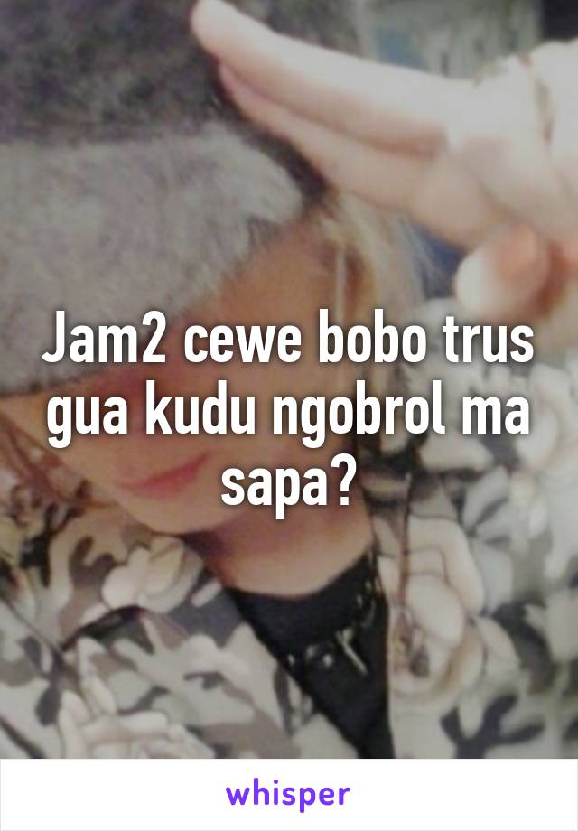 Jam2 cewe bobo trus gua kudu ngobrol ma sapa?