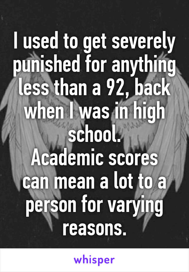 I used to get severely punished for anything less than a 92, back when I was in high school.
Academic scores can mean a lot to a person for varying reasons.