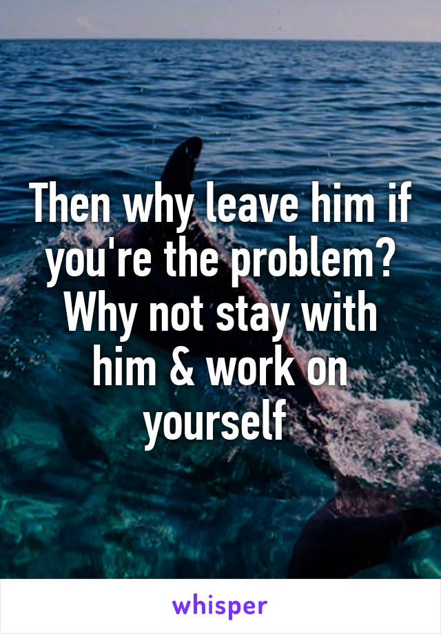 Then why leave him if you're the problem? Why not stay with him & work on yourself 