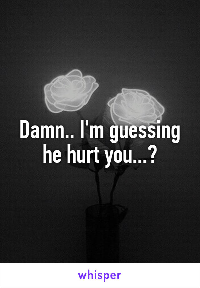 Damn.. I'm guessing he hurt you...?