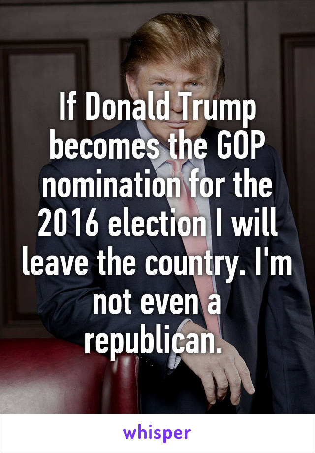 If Donald Trump becomes the GOP nomination for the 2016 election I will leave the country. I'm not even a republican. 