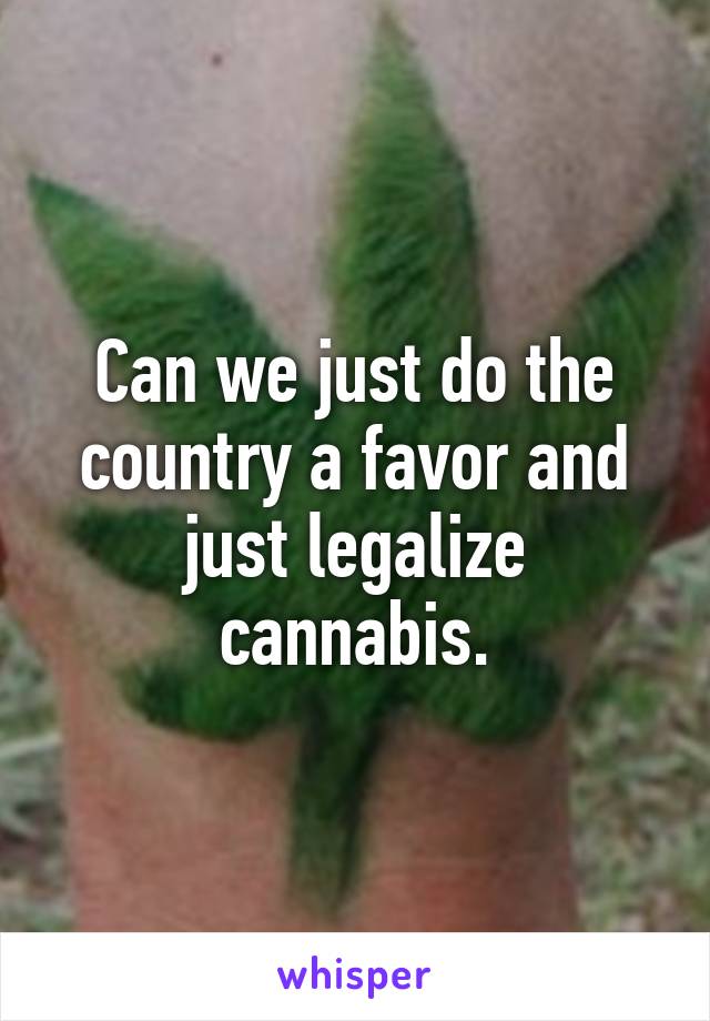 Can we just do the country a favor and just legalize cannabis.