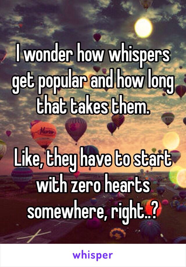 I wonder how whispers get popular and how long that takes them.

Like, they have to start with zero hearts somewhere, right..?