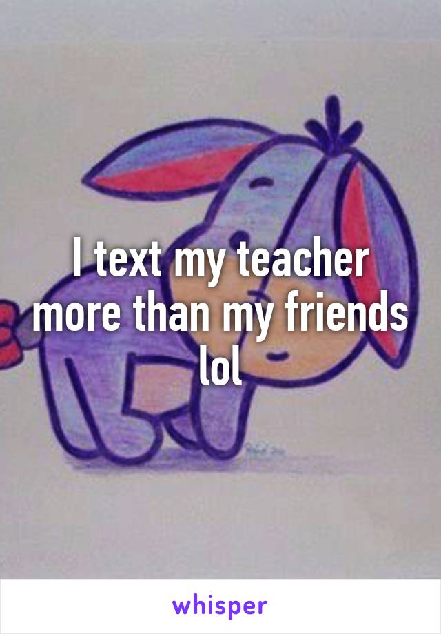 I text my teacher more than my friends lol