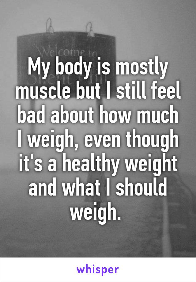 My body is mostly muscle but I still feel bad about how much I weigh, even though it's a healthy weight and what I should weigh. 