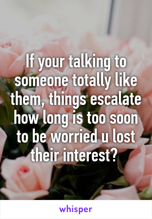 If your talking to someone totally like them, things escalate how long is too soon to be worried u lost their interest? 