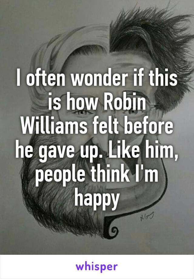 I often wonder if this is how Robin Williams felt before he gave up. Like him, people think I'm happy