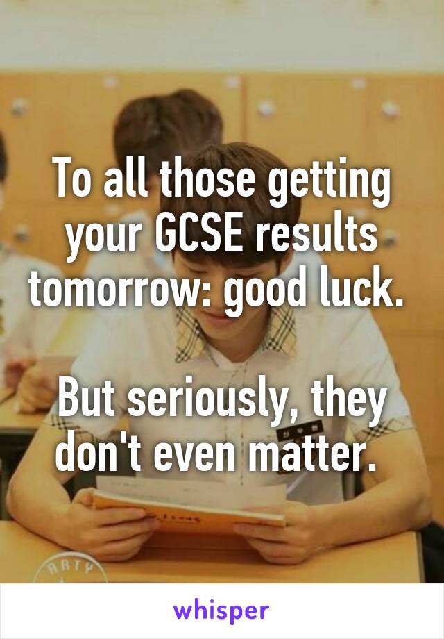 To all those getting your GCSE results tomorrow: good luck. 

But seriously, they don't even matter. 