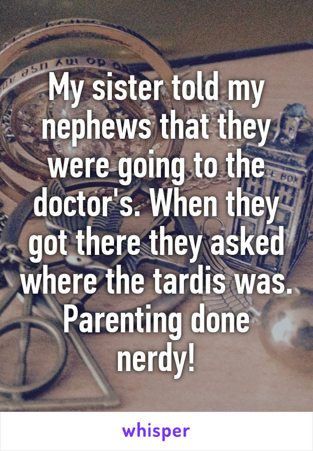 My sister told my nephews that they were going to the doctor's. When they got there they asked where the tardis was. Parenting done nerdy!