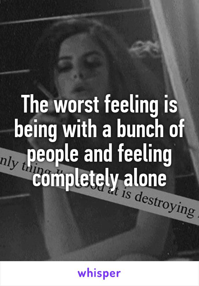 The worst feeling is being with a bunch of people and feeling completely alone