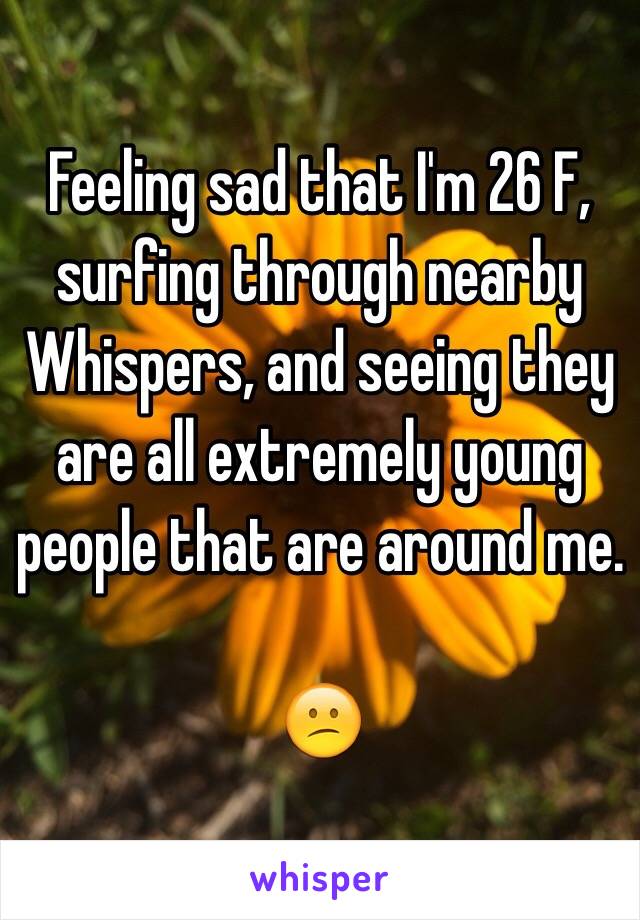 Feeling sad that I'm 26 F, surfing through nearby Whispers, and seeing they are all extremely young people that are around me. 

😕