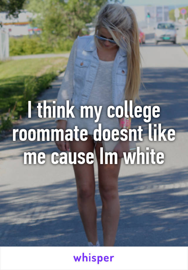 I think my college roommate doesnt like me cause Im white