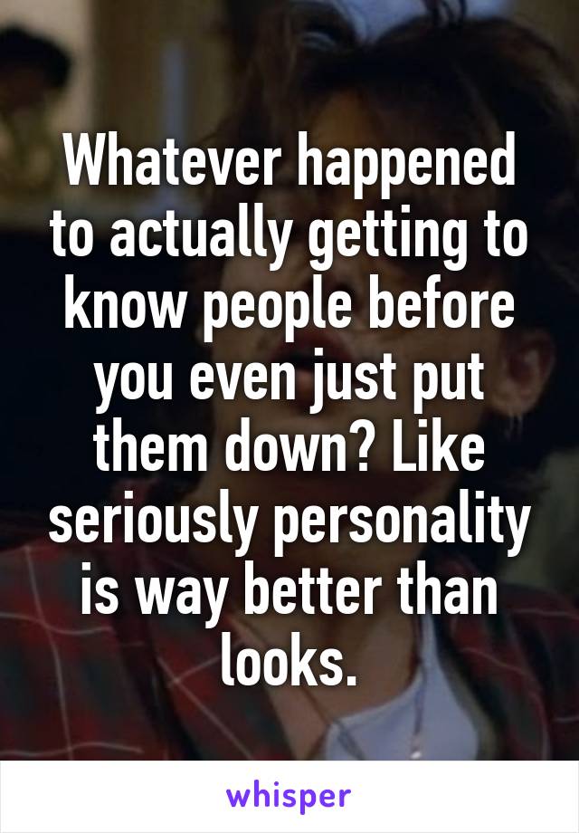 Whatever happened to actually getting to know people before you even just put them down? Like seriously personality is way better than looks.