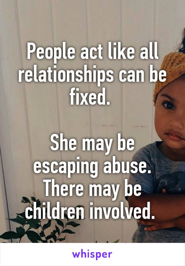 People act like all relationships can be fixed. 

She may be escaping abuse. There may be children involved. 