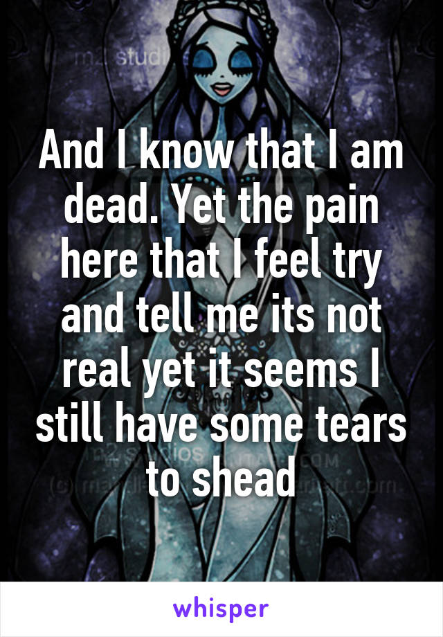 And I know that I am dead. Yet the pain here that I feel try and tell me its not real yet it seems I still have some tears to shead