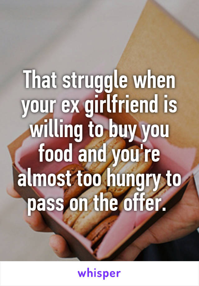 That struggle when your ex girlfriend is willing to buy you food and you're almost too hungry to pass on the offer. 