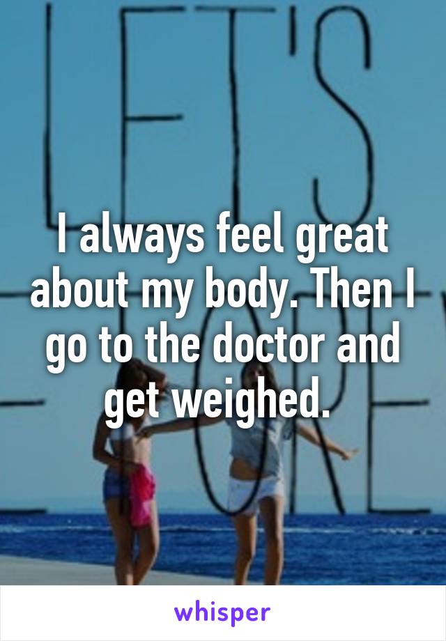 I always feel great about my body. Then I go to the doctor and get weighed. 