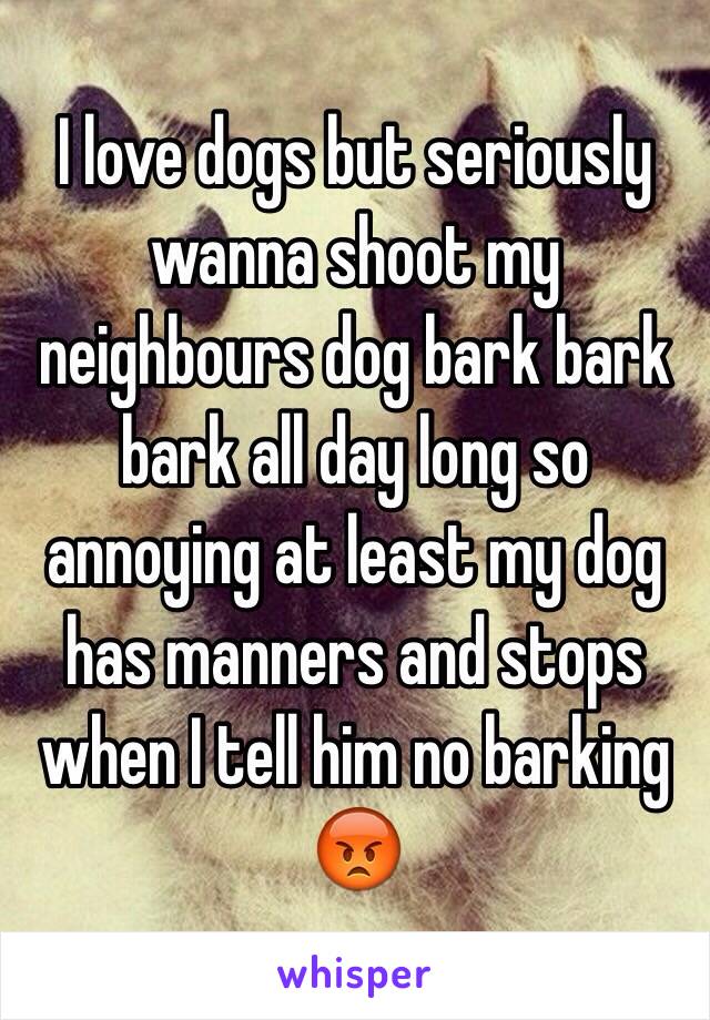 I love dogs but seriously wanna shoot my neighbours dog bark bark bark all day long so annoying at least my dog has manners and stops when I tell him no barking 😡